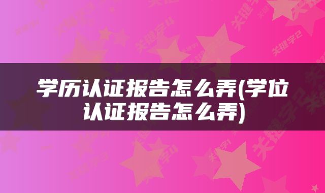 学历认证报告怎么弄(学位认证报告怎么弄)