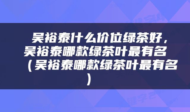  吴裕泰什么价位绿茶好，吴裕泰哪款绿茶叶最有名（吴裕泰哪款绿茶叶最有名） 