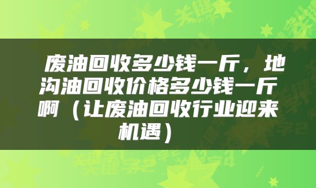 废油回收多少钱一斤,地沟油回收价格多少钱一斤啊(让废油回收行业迎来机遇)