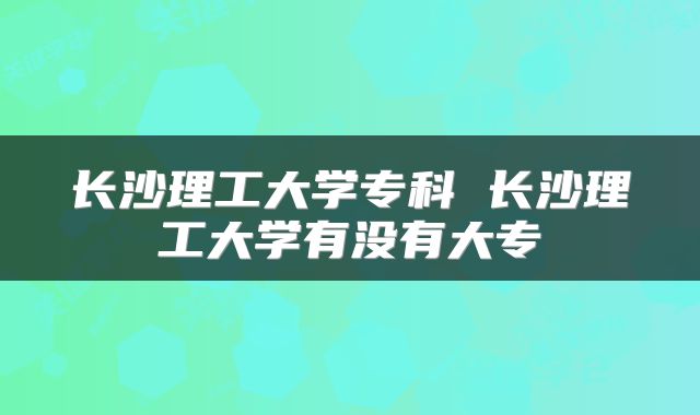 长沙理工大学专科 长沙理工大学有没有大专