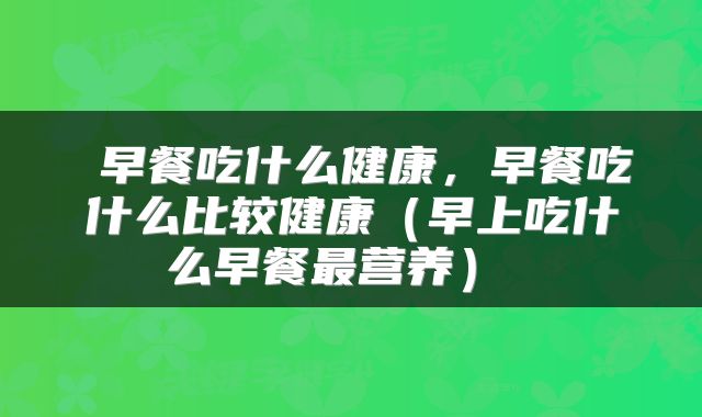  早餐吃什么健康，早餐吃什么比较健康（早上吃什么早餐最营养） 