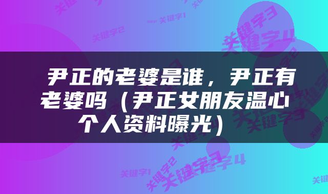  尹正的老婆是谁，尹正有老婆吗（尹正女朋友温心个人资料曝光） 