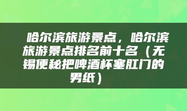  哈尔滨旅游景点，哈尔滨旅游景点排名前十名（无锡便秘把啤酒杯塞肛门的男纸） 