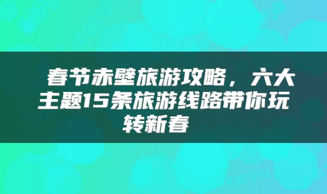  春节赤壁旅游攻略，六大主题15条旅游线路带你玩转新春 