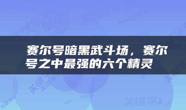  赛尔号暗黑武斗场，赛尔号之中最强的六个精灵 