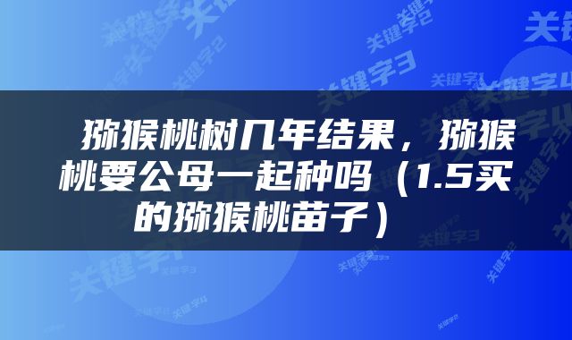  猕猴桃树几年结果，猕猴桃要公母一起种吗（1.5买的猕猴桃苗子） 