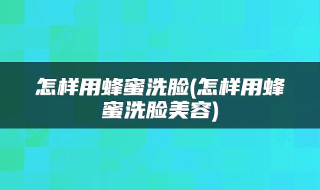 怎样用蜂蜜洗脸(怎样用蜂蜜洗脸美容)