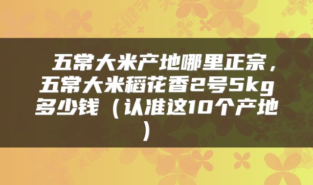  五常大米产地哪里正宗，五常大米稻花香2号5kg多少钱（认准这10个产地） 