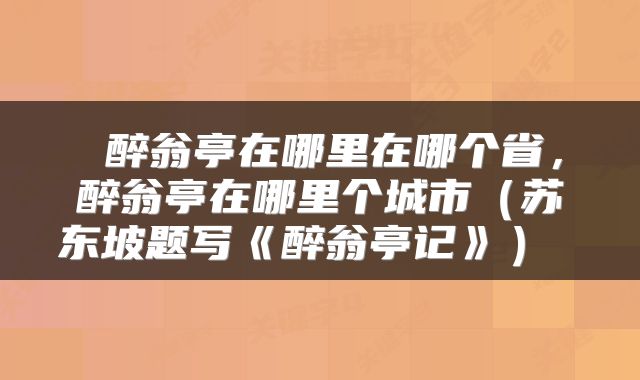  醉翁亭在哪里在哪个省，醉翁亭在哪里个城市（苏东坡题写《醉翁亭记》） 