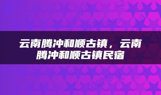 云南腾冲和顺古镇，云南腾冲和顺古镇民宿