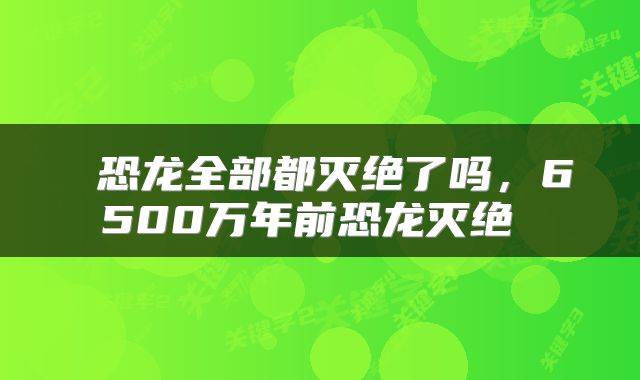  恐龙全部都灭绝了吗，6500万年前恐龙灭绝 