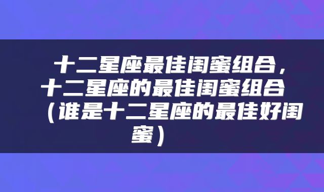 十二星座最佳闺蜜组合，十二星座的最佳闺蜜组合（谁是十二星座的最佳好闺蜜） 