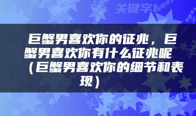  巨蟹男喜欢你的征兆，巨蟹男喜欢你有什么征兆呢（巨蟹男喜欢你的细节和表现） 