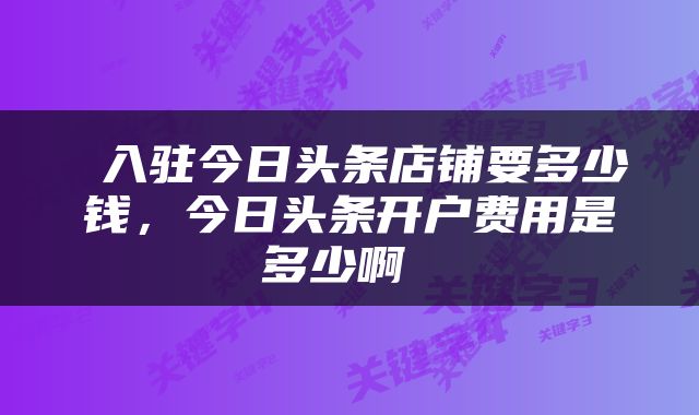  入驻今日头条店铺要多少钱，今日头条开户费用是多少啊 
