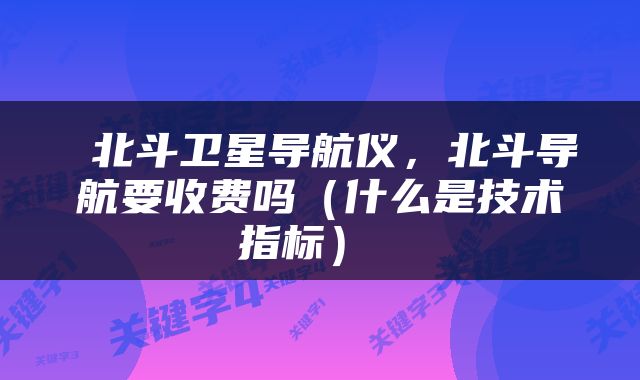  北斗卫星导航仪，北斗导航要收费吗（什么是技术指标） 
