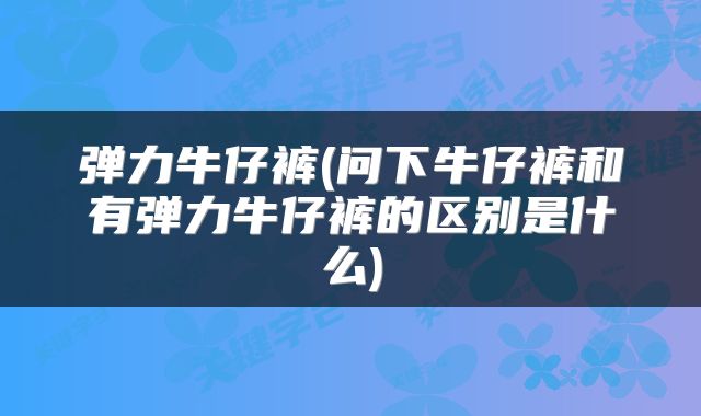 弹力牛仔裤(问下牛仔裤和有弹力牛仔裤的区别是什么)