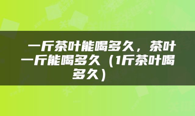  一斤茶叶能喝多久，茶叶一斤能喝多久（1斤茶叶喝多久） 