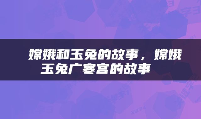  嫦娥和玉兔的故事，嫦娥玉兔广寒宫的故事 