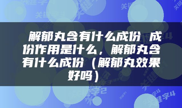  解郁丸含有什么成份 成份作用是什么，解郁丸含有什么成份（解郁丸效果好吗） 