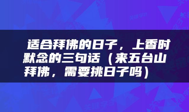  适合拜佛的日子，上香时默念的三句话（来五台山拜佛，需要挑日子吗） 