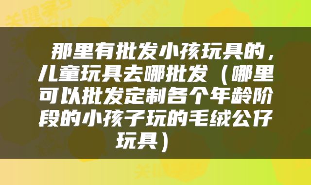 那里有批发小孩玩具的,儿童玩具去哪批发(哪里可以批发定制各个年龄阶段的小孩子玩的毛绒公仔玩具)