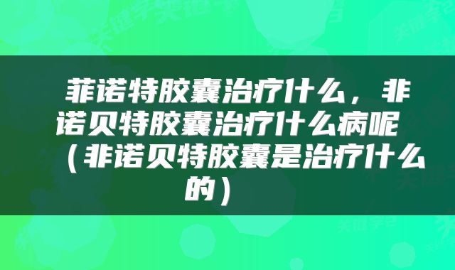  菲诺特胶囊治疗什么，非诺贝特胶囊治疗什么病呢（非诺贝特胶囊是治疗什么的） 