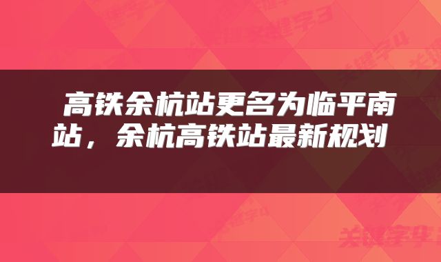  高铁余杭站更名为临平南站，余杭高铁站最新规划 