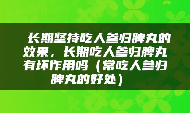  长期坚持吃人参归脾丸的效果，长期吃人参归脾丸有坏作用吗（常吃人参归脾丸的好处） 