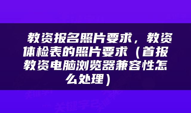  教资报名照片要求，教资体检表的照片要求（首报教资电脑浏览器兼容性怎么处理） 