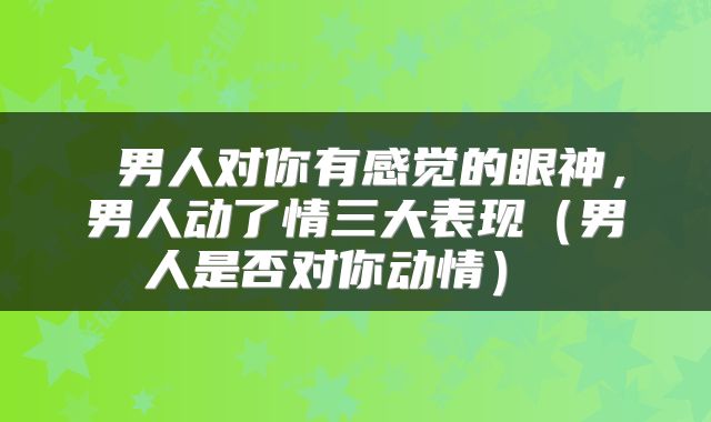  男人对你有感觉的眼神，男人动了情三大表现（男人是否对你动情） 