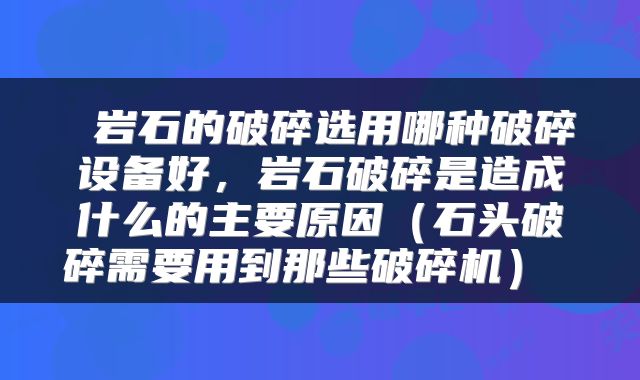  岩石的破碎选用哪种破碎设备好，岩石破碎是造成什么的主要原因（石头破碎需要用到那些破碎机） 