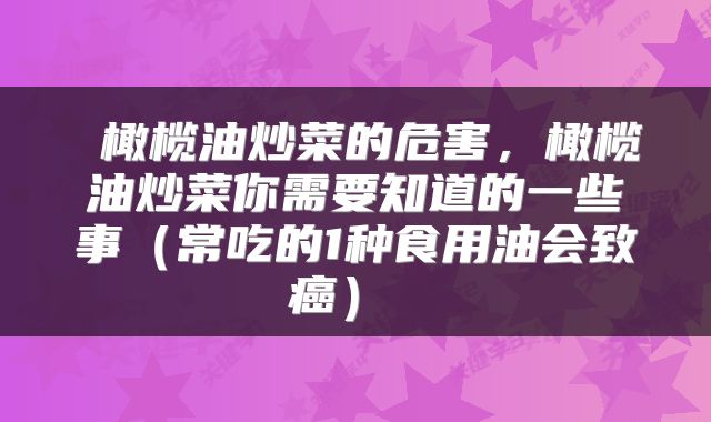  橄榄油炒菜的危害，橄榄油炒菜你需要知道的一些事（常吃的1种食用油会致癌） 
