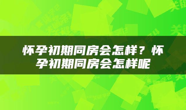 怀孕初期同房会怎样？怀孕初期同房会怎样呢