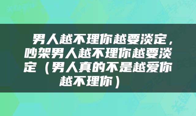  男人越不理你越要淡定，吵架男人越不理你越要淡定（男人真的不是越爱你越不理你） 