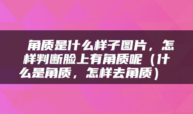  角质是什么样子图片，怎样判断脸上有角质呢（什么是角质，怎样去角质） 