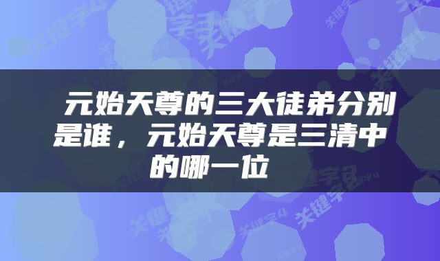  元始天尊的三大徒弟分别是谁，元始天尊是三清中的哪一位 