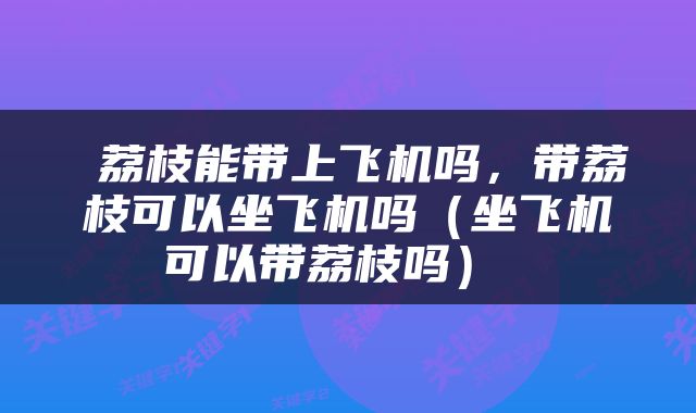  荔枝能带上飞机吗，带荔枝可以坐飞机吗（坐飞机可以带荔枝吗） 