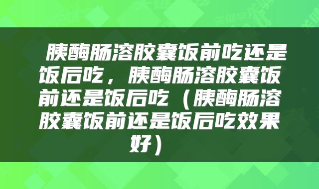  胰酶肠溶胶囊饭前吃还是饭后吃，胰酶肠溶胶囊饭前还是饭后吃（胰酶肠溶胶囊饭前还是饭后吃效果好） 