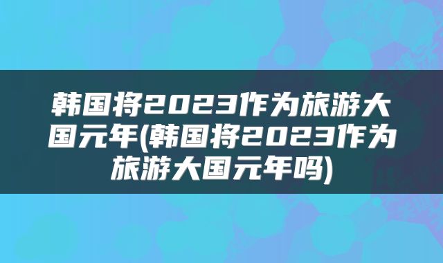 韩国将2023作为旅游大国元年(韩国将2023作为旅游大国元年吗)