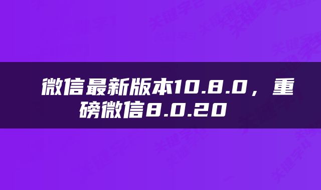  微信最新版本10.8.0，重磅微信8.0.20 