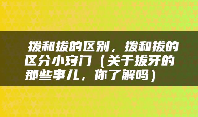  拨和拔的区别，拨和拔的区分小窍门（关于拔牙的那些事儿，你了解吗） 
