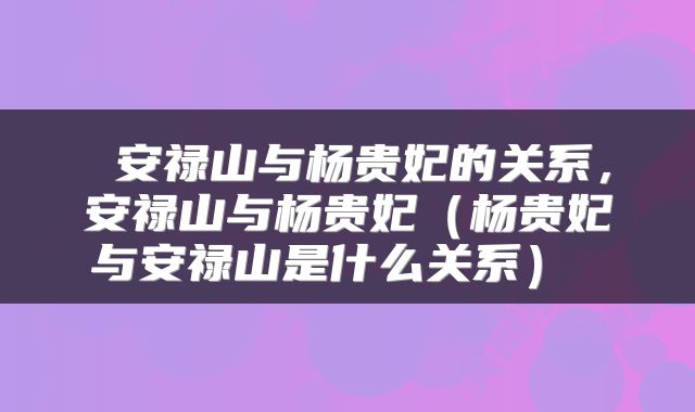  安禄山与杨贵妃的关系，安禄山与杨贵妃（杨贵妃与安禄山是什么关系） 