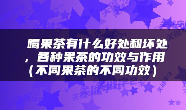  喝果茶有什么好处和坏处，各种果茶的功效与作用（不同果茶的不同功效） 