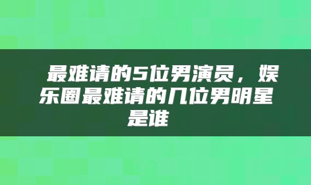  最难请的5位男演员，娱乐圈最难请的几位男明星是谁 