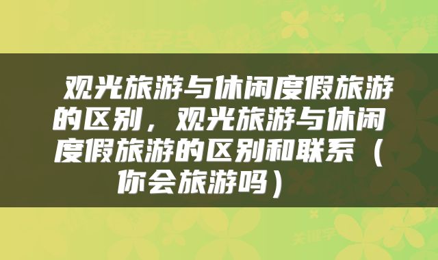  观光旅游与休闲度假旅游的区别，观光旅游与休闲度假旅游的区别和联系（你会旅游吗） 