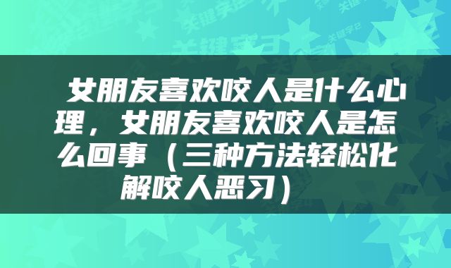 女朋友喜欢咬人是什么心理,女朋友喜欢咬人是怎么回事(三种方法轻松化解咬人恶习)