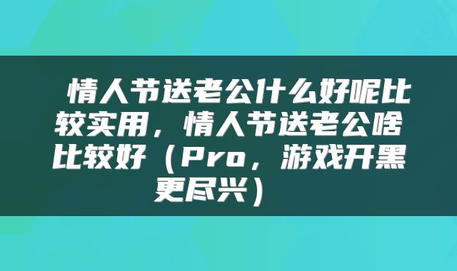  情人节送老公什么好呢比较实用，情人节送老公啥比较好（Pro，游戏开黑更尽兴） 