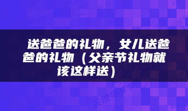  送爸爸的礼物，女儿送爸爸的礼物（父亲节礼物就该这样送） 