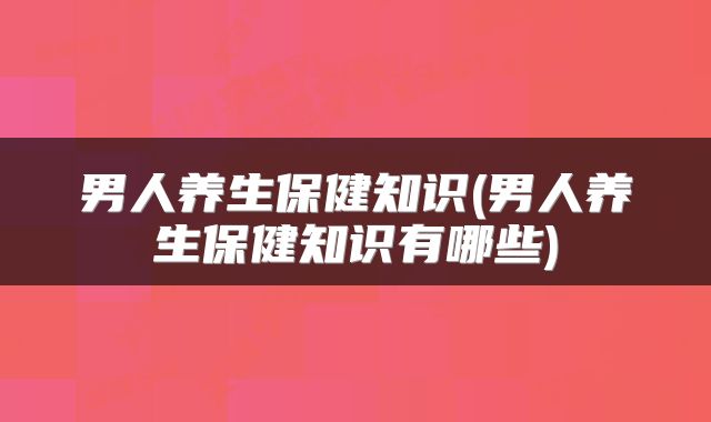 男人养生保健知识(男人养生保健知识有哪些)