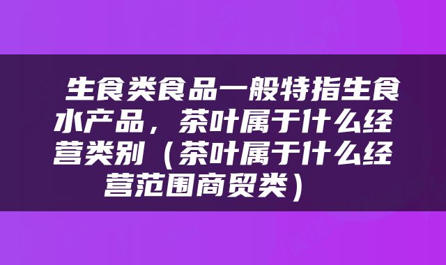  生食类食品一般特指生食水产品，茶叶属于什么经营类别（茶叶属于什么经营范围商贸类） 